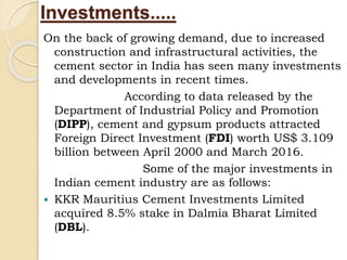 Investments.....
On the back of growing demand, due to increased
construction and infrastructural activities, the
cement sector in India has seen many investments
and developments in recent times.
According to data released by the
Department of Industrial Policy and Promotion
(DIPP), cement and gypsum products attracted
Foreign Direct Investment (FDI) worth US$ 3.109
billion between April 2000 and March 2016.
Some of the major investments in
Indian cement industry are as follows:
 KKR Mauritius Cement Investments Limited
acquired 8.5% stake in Dalmia Bharat Limited
(DBL).
 