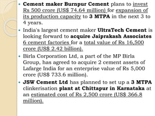  Cement maker Burnpur Cement plans to invest
Rs 500 crore (US$ 74.64 million) for expansion of
its production capacity to 3 MTPA in the next 3 to
4 years.
 India's largest cement maker UltraTech Cement is
looking forward to acquire Jaiprakash Associates
6 cement factories for a total value of Rs 16,500
crore (US$ 2.42 billion).
 Birla Corporation Ltd, a part of the MP Birla
Group, has agreed to acquire 2 cement assets of
Lafarge India for an enterprise value of Rs 5,000
crore (US$ 733.6 million).
 JSW Cement Ltd has planned to set up a 3 MTPA
clinkerisation plant at Chittapur in Karnataka at
an estimated cost of Rs 2,500 crore (US$ 366.8
million).
 