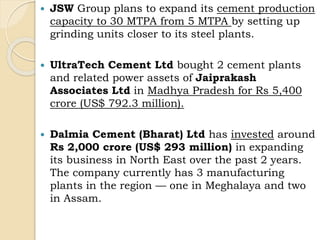  JSW Group plans to expand its cement production
capacity to 30 MTPA from 5 MTPA by setting up
grinding units closer to its steel plants.
 UltraTech Cement Ltd bought 2 cement plants
and related power assets of Jaiprakash
Associates Ltd in Madhya Pradesh for Rs 5,400
crore (US$ 792.3 million).
 Dalmia Cement (Bharat) Ltd has invested around
Rs 2,000 crore (US$ 293 million) in expanding
its business in North East over the past 2 years.
The company currently has 3 manufacturing
plants in the region — one in Meghalaya and two
in Assam.
 