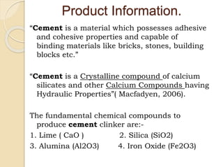 Product Information.
“Cement is a material which possesses adhesive
and cohesive properties and capable of
binding materials like bricks, stones, building
blocks etc.”
“Cement is a Crystalline compound of calcium
silicates and other Calcium Compounds having
Hydraulic Properties”( Macfadyen, 2006).
The fundamental chemical compounds to
produce cement clinker are:-
1. Lime ( CaO ) 2. Silica (SiO2)
3. Alumina (Al2O3) 4. Iron Oxide (Fe2O3)
 