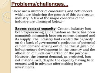 Problems/challenges...
There are a number of constraints and bottlenecks
which are hindering the growth of this core sector
industry. A few of the major concerns of the
industry are discussed below:-
Excess cement capacity: Cement industry has
been experiencing glut situation as there has been
mammoth mismatch between cement demand and
its supply. The industry had created the capacity
on the back of government's projection of potential
cement demand arising out of the thrust given for
infrastructure development in the country and the
allocation of funds earmarked for the purpose.
However, the cement demand, as projected, has
not materialised, despite the capacity having been
created well in advance after making huge
investments.
 