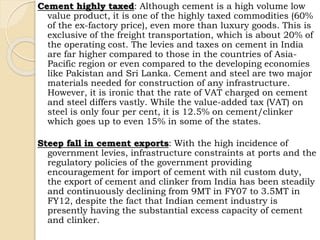 Cement highly taxed: Although cement is a high volume low
value product, it is one of the highly taxed commodities (60%
of the ex-factory price), even more than luxury goods. This is
exclusive of the freight transportation, which is about 20% of
the operating cost. The levies and taxes on cement in India
are far higher compared to those in the countries of Asia-
Pacific region or even compared to the developing economies
like Pakistan and Sri Lanka. Cement and steel are two major
materials needed for construction of any infrastructure.
However, it is ironic that the rate of VAT charged on cement
and steel differs vastly. While the value-added tax (VAT) on
steel is only four per cent, it is 12.5% on cement/clinker
which goes up to even 15% in some of the states.
Steep fall in cement exports: With the high incidence of
government levies, infrastructure constraints at ports and the
regulatory policies of the government providing
encouragement for import of cement with nil custom duty,
the export of cement and clinker from India has been steadily
and continuously declining from 9MT in FY07 to 3.5MT in
FY12, despite the fact that Indian cement industry is
presently having the substantial excess capacity of cement
and clinker.
 