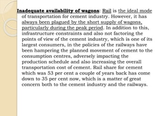 Inadequate availability of wagons: Rail is the ideal mode
of transportation for cement industry. However, it has
always been plagued by the short supply of wagons,
particularly during the peak period. In addition to this,
infrastructure constraints and also not factoring the
points of view of the cement industry, which is one of its
largest consumers, in the policies of the railways have
been hampering the planned movement of cement to the
consumption centres, adversely impacting the
production schedule and also increasing the overall
transportation cost of cement. Rail share for cement
which was 53 per cent a couple of years back has come
down to 35 per cent now, which is a matter of great
concern both to the cement industry and the railways.
 
