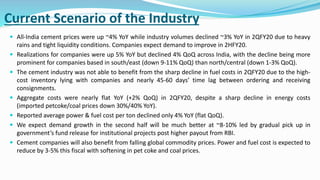 Current Scenario of the Industry
 All-India cement prices were up ~4% YoY while industry volumes declined ~3% YoY in 2QFY20 due to heavy
rains and tight liquidity conditions. Companies expect demand to improve in 2HFY20.
 Realizations for companies were up 5% YoY but declined 4% QoQ across India, with the decline being more
prominent for companies based in south/east (down 9-11% QoQ) than north/central (down 1-3% QoQ).
 The cement industry was not able to benefit from the sharp decline in fuel costs in 2QFY20 due to the high-
cost inventory lying with companies and nearly 45-60 days’ time lag between ordering and receiving
consignments.
 Aggregate costs were nearly flat YoY (+2% QoQ) in 2QFY20, despite a sharp decline in energy costs
(imported petcoke/coal prices down 30%/40% YoY).
 Reported average power & fuel cost per ton declined only 4% YoY (flat QoQ).
 We expect demand growth in the second half will be much better at ~8-10% led by gradual pick up in
government’s fund release for institutional projects post higher payout from RBI.
 Cement companies will also benefit from falling global commodity prices. Power and fuel cost is expected to
reduce by 3-5% this fiscal with softening in pet coke and coal prices.
 