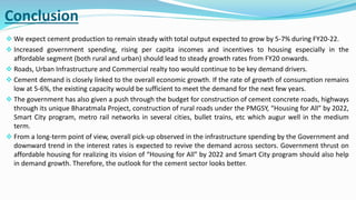 Conclusion
 We expect cement production to remain steady with total output expected to grow by 5-7% during FY20-22.
 Increased government spending, rising per capita incomes and incentives to housing especially in the
affordable segment (both rural and urban) should lead to steady growth rates from FY20 onwards.
 Roads, Urban Infrastructure and Commercial realty too would continue to be key demand drivers.
 Cement demand is closely linked to the overall economic growth. If the rate of growth of consumption remains
low at 5-6%, the existing capacity would be sufficient to meet the demand for the next few years.
 The government has also given a push through the budget for construction of cement concrete roads, highways
through its unique Bharatmala Project, construction of rural roads under the PMGSY, “Housing for All” by 2022,
Smart City program, metro rail networks in several cities, bullet trains, etc which augur well in the medium
term.
 From a long-term point of view, overall pick-up observed in the infrastructure spending by the Government and
downward trend in the interest rates is expected to revive the demand across sectors. Government thrust on
affordable housing for realizing its vision of “Housing for All” by 2022 and Smart City program should also help
in demand growth. Therefore, the outlook for the cement sector looks better.
 