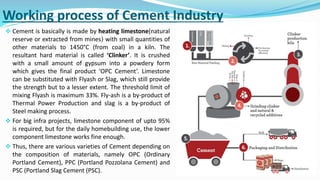 Working process of Cement Industry
 Cement is basically is made by heating limestone(natural
reserve or extracted from mines) with small quantities of
other materials to 1450°C (from coal) in a kiln. The
resultant hard material is called ‘Clinker’. It is crushed
with a small amount of gypsum into a powdery form
which gives the final product ‘OPC Cement’. Limestone
can be substituted with Flyash or Slag, which still provide
the strength but to a lesser extent. The threshold limit of
mixing Flyash is maximum 33%. Fly-ash is a by-product of
Thermal Power Production and slag is a by-product of
Steel making process.
 For big infra projects, limestone component of upto 95%
is required, but for the daily homebuilding use, the lower
component limestone works fine enough.
 Thus, there are various varieties of Cement depending on
the composition of materials, namely OPC (Ordinary
Portland Cement), PPC (Portland Pozzolana Cement) and
PSC (Portland Slag Cement (PSC).
 