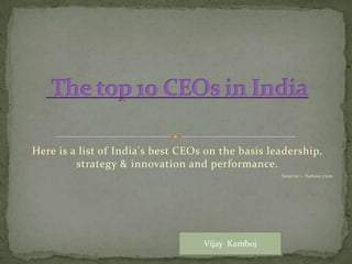 Here is a list of India's best CEOs on the basis leadership,
strategy & innovation and performance.
Source:- Yahoo.com
Vijay Kamboj
 