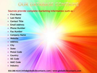 Sources provide complete marketing information such as –
 First Name
 Last Name
 Contact Title
 Email Address
 Phone Number
 Fax Number
 Company Name
 Website
 Address
 City
 State
 Postal Code
 Country
 SIC Code
 NAIC Code
 Industry
816-286-4114|info@globalb2bcontacts.com| www.globalb2bcontacts.com
 