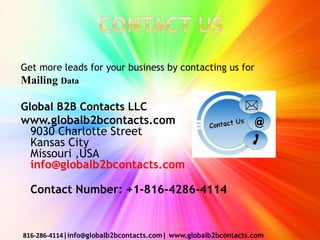 Get more leads for your business by contacting us for
Mailing Data
Global B2B Contacts LLC
www.globalb2bcontacts.com
9030 Charlotte Street
Kansas City
Missouri ,USA
info@globalb2bcontacts.com
Contact Number: +1-816-4286-4114
816-286-4114|info@globalb2bcontacts.com| www.globalb2bcontacts.com
 