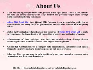 About Us
• If you are looking for qualitative data, you are at the right place. Global B2B Contacts,
can help you clearly identify your target market and precisely target users through
multi-channel marketing campaigns.
• Indian CFO Email List from Global B2B Contacts is an accomplished collection of
segmented data of every qualified professionals and decision makers with budgetary
powers.
• Global B2B Contacts proffers its execution constrained Indian CFO Email List to make
correspondence business simple with compelling prospects and gathering of people.
• Advancement of item redesigns also interview administrations through diverse
promoting channels would have never been so guaranteeing before.
• Global B2B Contacts follows a stringent data accumulation, verification and update
process to ensure you achieve higher response as well as conversions.
• Using our list, you are sure to gain significantly on your campaign response rates,
conversions, and Return on Investment.
816-286-4114|info@globalb2bcontacts.com| www.globalb2bcontacts.com
 