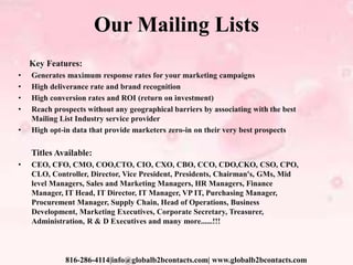 Our Mailing Lists
Key Features:
• Generates maximum response rates for your marketing campaigns
• High deliverance rate and brand recognition
• High conversion rates and ROI (return on investment)
• Reach prospects without any geographical barriers by associating with the best
Mailing List Industry service provider
• High opt-in data that provide marketers zero-in on their very best prospects
Titles Available:
• CEO, CFO, CMO, COO,CTO, CIO, CXO, CBO, CCO, CDO,CKO, CSO, CPO,
CLO, Controller, Director, Vice President, Presidents, Chairman's, GMs, Mid
level Managers, Sales and Marketing Managers, HR Managers, Finance
Manager, IT Head, IT Director, IT Manager, VP IT, Purchasing Manager,
Procurement Manager, Supply Chain, Head of Operations, Business
Development, Marketing Executives, Corporate Secretary, Treasurer,
Administration, R & D Executives and many more......!!!
816-286-4114|info@globalb2bcontacts.com| www.globalb2bcontacts.com
 