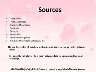Sources
• Trade shows
• Trade Magazines
• Business Directories
• Seminars
• Surveys
• Directories
• Online Subscriptions
• Business Directories Exhibition, etc.
Do you have a list of Database without email addresses or any other missing
data?
Get roughly calculate of how many missing data we can append for your
campaign.
816-286-4114|info@globalb2bcontacts.com| www.globalb2bcontacts.com
 