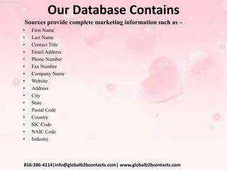 Our Database Contains
Sources provide complete marketing information such as –
• First Name
• Last Name
• Contact Title
• Email Address
• Phone Number
• Fax Number
• Company Name
• Website
• Address
• City
• State
• Postal Code
• Country
• SIC Code
• NAIC Code
• Industry
816-286-4114|info@globalb2bcontacts.com| www.globalb2bcontacts.com
 