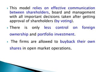  This model relies on effective communication
between shareholders, board and management
with all important decisions taken after getting
approval of shareholders (by voting).
 There is only less control on foreign
ownership and portfolio investment.
 The firms are allowed to buyback their own
shares in open market operations.
 