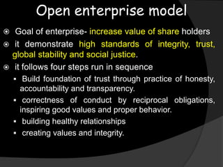 Open enterprise model
 Goal of enterprise- increase value of share holders
 it demonstrate high standards of integrity, trust,
global stability and social justice.
 it follows four steps run in sequence
 Build foundation of trust through practice of honesty,
accountability and transparency.
 correctness of conduct by reciprocal obligations,
inspiring good values and proper behavior.
 building healthy relationships
 creating values and integrity.
 