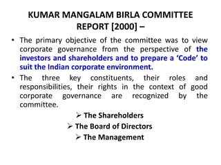 KUMAR MANGALAM BIRLA COMMITTEE
REPORT [2000] –
• The primary objective of the committee was to view
corporate governance from the perspective of the
investors and shareholders and to prepare a ‘Code’ to
suit the Indian corporate environment.
• The three key constituents, their roles and
responsibilities, their rights in the context of good
corporate governance are recognized by the
committee.
 The Shareholders
 The Board of Directors
 The Management
 
