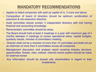 MANDATORY RECOMMENDATIONS
 Applies to listed companies with paid up capital of rs. 3 crore and above
 Composition of board of directors should be optimum combination of
executive & non-executive directors.
 Audit committee should contain 3 independent directors with one having
financial and accounting knowledge.
 Remuneration committee should be setup
 The Board should hold at least 4 meetings in a year with maximum gap of 4
months between 2 meetings to review operational plans, capital budgets,
quarterly results, minutes of committee’s meeting.
 Director shall not be a member of more than 10 committee and shall not act
as chairman of more than 5 committees across all companies
 Management discussion and analysis report covering industry structure,
opportunities, threats, risks, outlook, internal control system should be ready
for external review
 Any Information should be shared with shareholders in regard to their
investments.
 