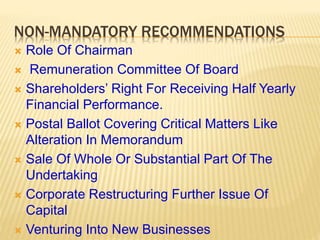 NON-MANDATORY RECOMMENDATIONS
 Role Of Chairman
 Remuneration Committee Of Board
 Shareholders’ Right For Receiving Half Yearly
Financial Performance.
 Postal Ballot Covering Critical Matters Like
Alteration In Memorandum
 Sale Of Whole Or Substantial Part Of The
Undertaking
 Corporate Restructuring Further Issue Of
Capital
 Venturing Into New Businesses
 