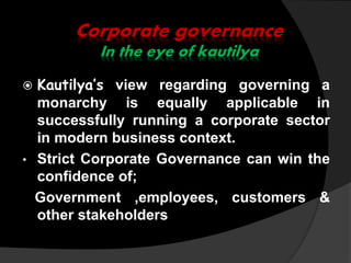 Corporate governance
In the eye of kautilya
 Kautilya’s view regarding governing a
monarchy is equally applicable in
successfully running a corporate sector
in modern business context.
• Strict Corporate Governance can win the
confidence of;
Government ,employees, customers &
other stakeholders
 