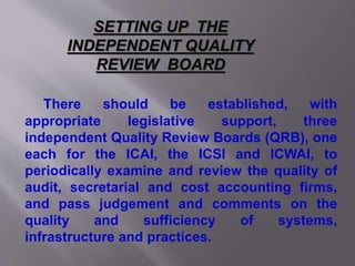There should be established, with
appropriate legislative support, three
independent Quality Review Boards (QRB), one
each for the ICAI, the ICSI and ICWAI, to
periodically examine and review the quality of
audit, secretarial and cost accounting firms,
and pass judgement and comments on the
quality and sufficiency of systems,
infrastructure and practices.
SETTING UP THE
INDEPENDENT QUALITY
REVIEW BOARD
 