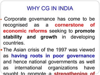 WHY CG IN INDIA
 Corporate governance has come to be
recognised as a cornerstone of
economic reforms seeking to promote
stability and growth in developing
countries.
 The Asian crisis of the 1997 was viewed
as having roots in poor governance
and hence national governments as well
as international organizations have
 