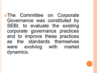 The Committee on Corporate
Governance was constituted by
SEBI, to evaluate the existing
corporate governance practices
and to improve these practices
as the standards themselves
were evolving with market
dynamics.
 