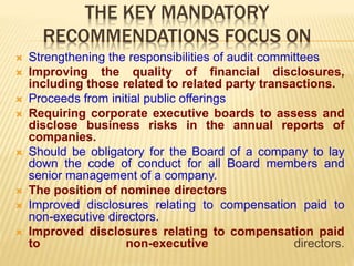 THE KEY MANDATORY
RECOMMENDATIONS FOCUS ON
 Strengthening the responsibilities of audit committees
 Improving the quality of financial disclosures,
including those related to related party transactions.
 Proceeds from initial public offerings
 Requiring corporate executive boards to assess and
disclose business risks in the annual reports of
companies.
 Should be obligatory for the Board of a company to lay
down the code of conduct for all Board members and
senior management of a company.
 The position of nominee directors
 Improved disclosures relating to compensation paid to
non-executive directors.
 Improved disclosures relating to compensation paid
to non-executive directors.
 