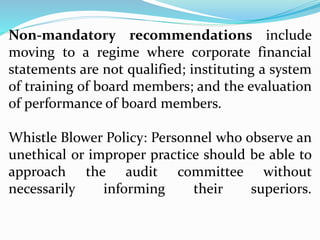 Non-mandatory recommendations include
moving to a regime where corporate financial
statements are not qualified; instituting a system
of training of board members; and the evaluation
of performance of board members.
Whistle Blower Policy: Personnel who observe an
unethical or improper practice should be able to
approach the audit committee without
necessarily informing their superiors.
 