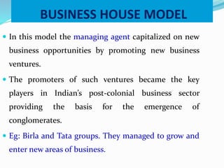 BUSINESS HOUSE MODEL
 In this model the managing agent capitalized on new
business opportunities by promoting new business
ventures.
 The promoters of such ventures became the key
players in Indian’s post-colonial business sector
providing the basis for the emergence of
conglomerates.
 Eg: Birla and Tata groups. They managed to grow and
enter new areas of business.
 