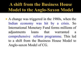  A change was triggered in the 1980s, when the
Indian economy was hit by a crisis. So
International Monetary Fund forms millions of
adjustments loans that warranted a
comprehensive reform programme. This led
to a shift from the Business House Model to
Anglo-saxon Model of CG.
 