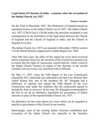 Legal Status of Churches in India – a journey since the revocation of the Indian Church Act, 1927 
Mangneo Lhungdim 
On the 22nd of December 1927, The Parliament of England passed an enactment known as the Indian Church Act of 1927. The Indian Church Act, 1927 (17&18 Geo.5, CH.40) makes the provision incidental to and consequential on the dissolution of the legal union between the Church of England and the Church of England in India, and the Church of England in Ceylon. 
The Indian Church Act, 1927 was repealed in December 1960 by section 2 of the British Statutes (Application to India) Repeal Act, 1960. 
After fifty four years, the effect of this repeal has never been reviewed and re-examined. However, the intention of the Central Government was to ensure that the rights of ‘possession, control and use’ which vested in the Indian Church Trustees in respect of the churches in the second schedule were not in any way interfered with or affected. 
On May 11, 1957, when the Fifth Report of the Law Commission (chaired by M.C. Setalwad) was submitted to the then Law Minister Shri Ashok Kumar Sen, one of the members Dr. NC Sengupta had a difference of opinion and signed the Fifth Report of the Law Commission only under the condition that the commission agreed to include his Note as annexure. In his note, Dr. Sengupta recommended to the GoI to set up an alternative legislation for governance of Indian churches in place of the repealed Indian Church Act, 1927. 
No alternative act has come about ever since which can be regarded as specific to governance of the Church in our country. 
Interestingly, most of the existing Indian Churches established post revocation of the Indian Church Act subscribe to the Societies  