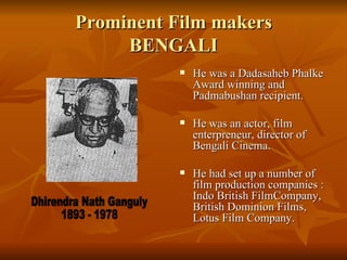 Prominent Film makers BENGALI He was a Dadasaheb Phalke Award winning and Padmabushan recipient. He was an actor, film enterpreneur, director of  Bengali Cinema. He had set up a number of film production companies : Indo British FilmCompany,  British Dominion Films, Lotus Film Company. Dhirendra Nath Ganguly 1893 - 1978 