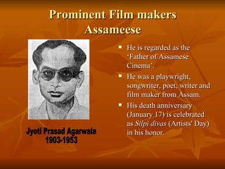 Prominent Film makers Assameese He is regarded as the ‘Father of Assamese Cinema’. He was a playwright, songwriter, poet, writer and film maker from Assam. His death anniversary (January 17) is celebrated as  Silpi divas  (Artists' Day) in his honor. Jyoti Prasad Agarwala 1903-1953 