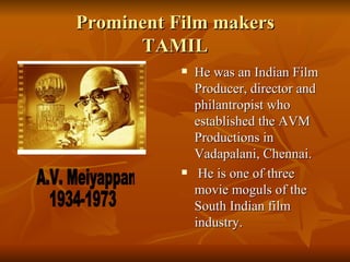 Prominent Film makers TAMIL He was an Indian Film Producer, director and philantropist who established the AVM Productions in  Vadapalani, Chennai.    He is one of three movie moguls of the South Indian film industry. A.V. Meiyappan  1934-1973 