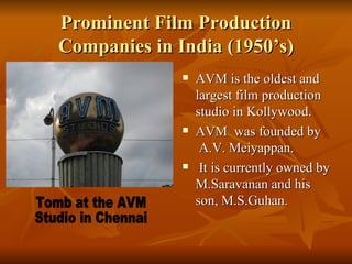 Prominent Film Production Companies in India (1950’s) AVM is the oldest and largest film production studio in Kollywood. AVM  was founded by  A.V. Meiyappan.   It is currently owned by M.Saravanan and his son, M.S.Guhan.  Tomb at the AVM  Studio in Chennai 