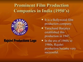 Prominent Film Production Companies in India (1950’s) It is a Bollywood film production company. Tarachand Barjatya established this production in 1947. In the era of 1960s to 1980s, Rajshri production became very successful.   Rajshri Productions Logo 
