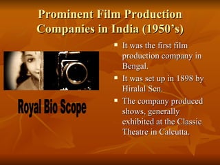 Prominent Film Production Companies in India (1950’s) It was the first film production company in Bengal. It was set up in 1898 by Hiralal Sen. The company produced shows, generally exhibited at the Classic Theatre in Calcutta. Royal Bio Scope 