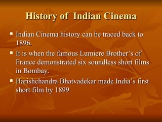 History of  Indian Cinema Indian Cinema history can be traced back to 1896. It is when the famous Lumiere Brother’s of France demonstrated six soundless short films in Bombay. Harishchandra Bhatvadekar made India’s first short film by 1899 