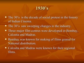 1930’s The 30’s  is the decade of social protest in the history of Indian Cinema. The 30’s  saw sweeping changes to the industry. Three major film centres were devoloped in Bombay, Calcutta and Madras. Bombay was known for making of films geared for National distribution. Calcutta and Madras were known for their regional films. 