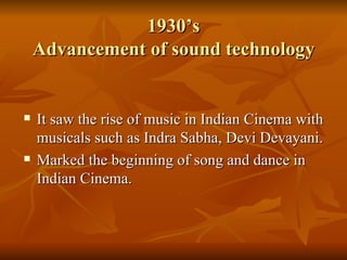 1930’s Advancement of sound technology It saw the rise of music in Indian Cinema with musicals such as Indra Sabha, Devi Devayani. Marked the beginning of song and dance in Indian Cinema. 