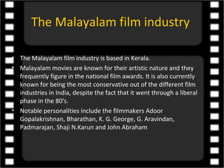 The Malayalam film industry

• The Malayalam film industry is based in Kerala.
• Malayalam movies are known for their artistic nature and they
  frequently figure in the national film awards. It is also currently
  known for being the most conservative out of the different film
  industries in India, despite the fact that it went through a liberal
  phase in the 80's.
• Notable personalities include the filmmakers Adoor
  Gopalakrishnan, Bharathan, K. G. George, G. Aravindan,
  Padmarajan, Shaji N.Karun and John Abraham
 