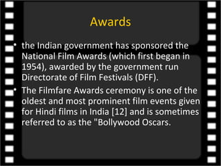 Awards
• the Indian government has sponsored the
  National Film Awards (which first began in
  1954), awarded by the government run
  Directorate of Film Festivals (DFF).
• The Filmfare Awards ceremony is one of the
  oldest and most prominent film events given
  for Hindi films in India [12] and is sometimes
  referred to as the "Bollywood Oscars.
 