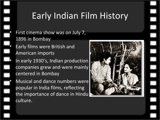 Early Indian Film History
• First cinema show was on July 7,
  1896 in Bombay
• Early films were British and
  American imports
• In early 1930’s, Indian production
  companies grew and were mainly
  centered in Bombay
• Musical and dance numbers were
  popular in India films, reflecting
  the importance of dance in Hindu
  culture.
 