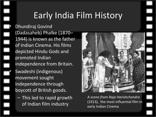 Early India Film History
• Dhundiraj Govind
  (Dadasaheb) Phalke (1870–
  1944) is known as the father
  of Indian Cinema. His films
  depicted Hindu Gods and
  promoted Indian
  independence from Britain.
• Swadeshi (indigenous)
  movement sought
  independence through
  boycott of British goods.
   – This led to rapid growth    A scene from Raja Harishchandra
                                 (1913), the most influential film in
      of Indian film industry    early Indian Cinema
 