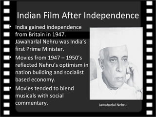 Indian Film After Independence
• India gained independence
  from Britain in 1947.
  Jawaharlal Nehru was India’s
  first Prime Minister.
• Movies from 1947 – 1950’s
  reflected Nehru’s optimism in
  nation building and socialist
  based economy.
• Movies tended to blend
  musicals with social
  commentary.                     Jawaharlal Nehru
 