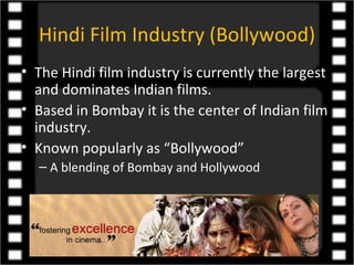 Hindi Film Industry (Bollywood)
• The Hindi film industry is currently the largest
  and dominates Indian films.
• Based in Bombay it is the center of Indian film
  industry.
• Known popularly as “Bollywood”
  – A blending of Bombay and Hollywood
 