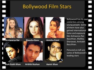Bollywood Film Stars

                                                  Bollywood has its own
                                                  celebrities among
                                                  young people. Some
                                                  of them have also
                                                  gained international
                                                  fame and exposure
                                                  like Aishwarya Rai-
                                                  Bacchhan, Mallika
Aishwarya Rai     Bipasha Basu     Amisha Patel
                                                  Sherawat, Amitabh
                                                  Bacchhan.

                                                  Pictured on left are
                                                  some of Bollywood’s
                                                  leading stars


Shah Rukh Khan    Hrithik Roshan   Aamir Khan
 