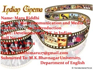 Name: Maru Riddhi
Paper: 15. Mass communication and Media
studies an Indtroduction
Topic: Development of T.V. in Indian
Roll No: 20
Class: M.A.Sem.4
Year: 2016-2018
Emil Id: riddhimaru27@gmail.com
Submitted To: M.K.Bhavnagar University,
Department of English
 