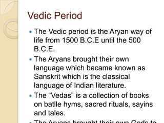 Vedic Period
 The Vedic period is the Aryan way of
  life from 1500 B.C.E until the 500
  B.C.E.
 The Aryans brought their own
  language which became known as
  Sanskrit which is the classical
  language of Indian literature.
 The “Vedas” is a collection of books
  on batlle hyms, sacred rituals, sayins
  and tales.
 