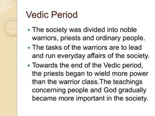 Vedic Period
 The society was divided into noble
  warriors, priests and ordinary people.
 The tasks of the warriors are to lead
  and run everyday affairs of the society.
 Towards the end of the Vedic period,
  the priests began to wield more power
  than the warrior class.The teachings
  concerning people and God gradually
  became more important in the society.
 